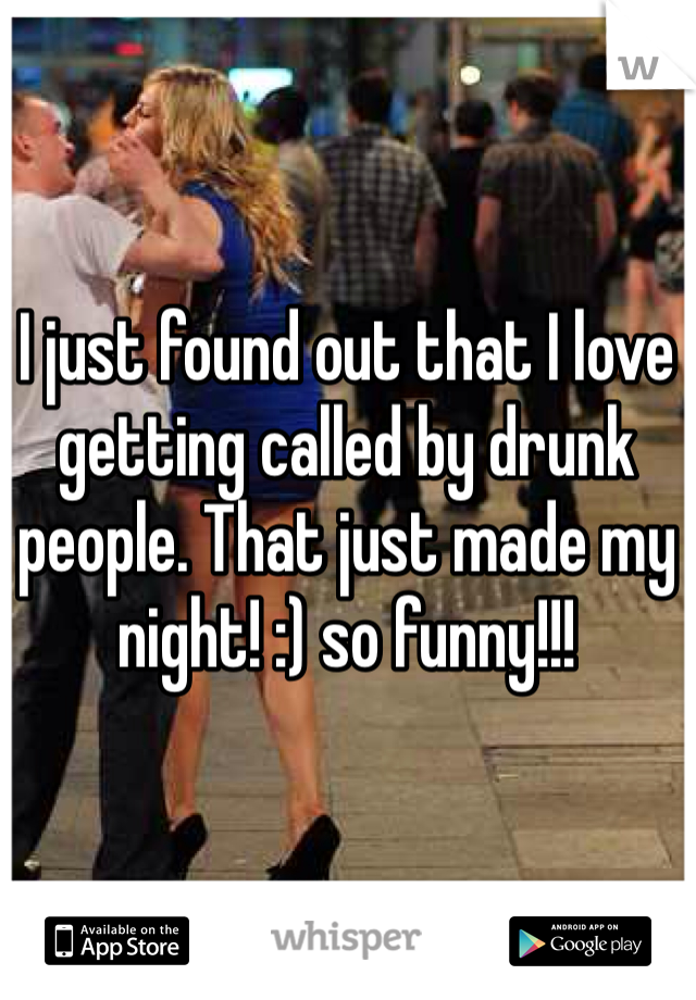 I just found out that I love getting called by drunk people. That just made my night! :) so funny!!!