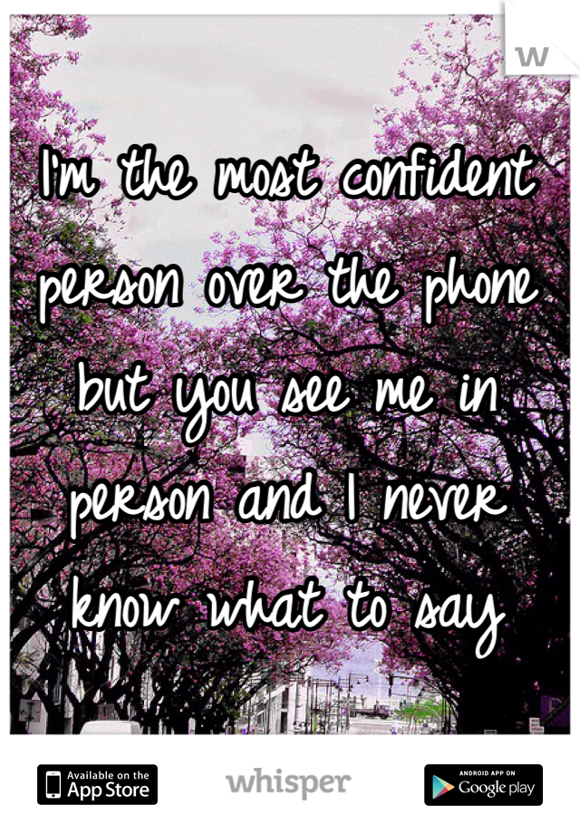 I'm the most confident person over the phone but you see me in person and I never know what to say