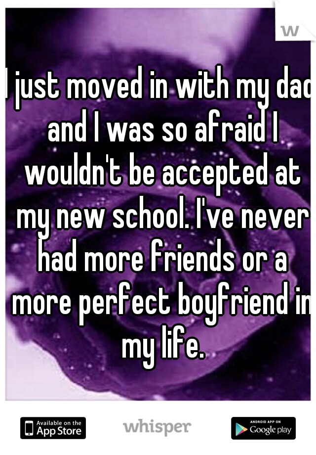 I just moved in with my dad and I was so afraid I wouldn't be accepted at my new school. I've never had more friends or a more perfect boyfriend in my life.