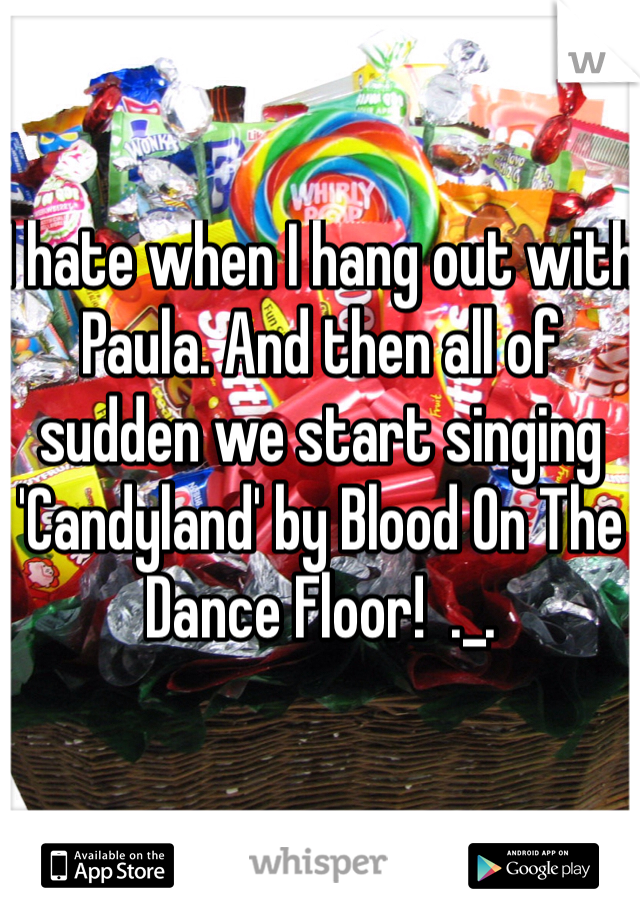I hate when I hang out with Paula. And then all of sudden we start singing 'Candyland' by Blood On The Dance Floor!  ._.