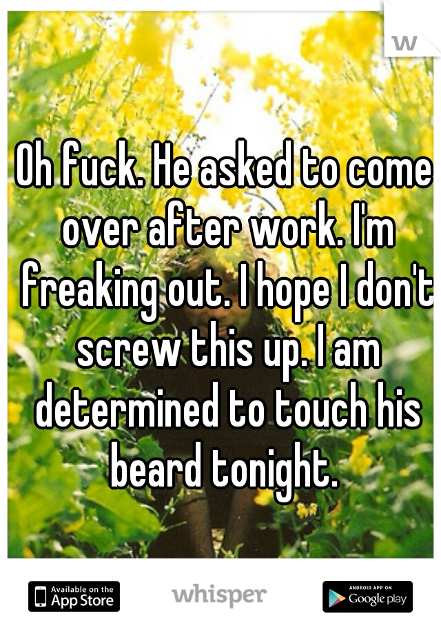 Oh fuck. He asked to come over after work. I'm freaking out. I hope I don't screw this up. I am determined to touch his beard tonight. 