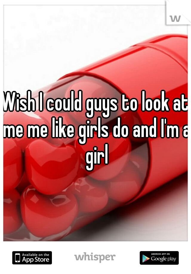 Wish I could guys to look at me me like girls do and I'm a girl