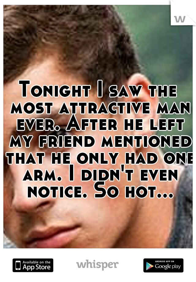 Tonight I saw the most attractive man ever. After he left my friend mentioned that he only had one arm. I didn't even notice. So hot...
