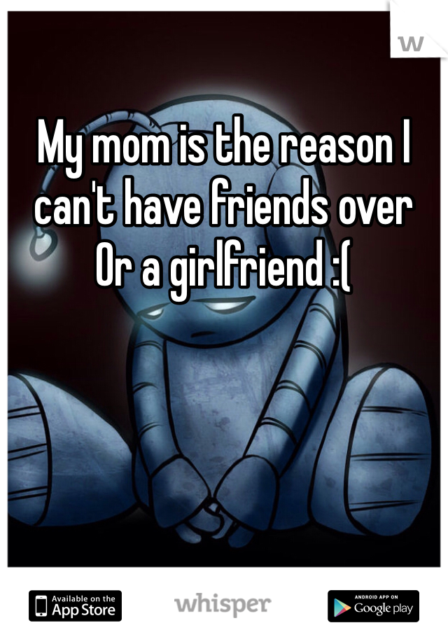My mom is the reason I can't have friends over 
Or a girlfriend :(
