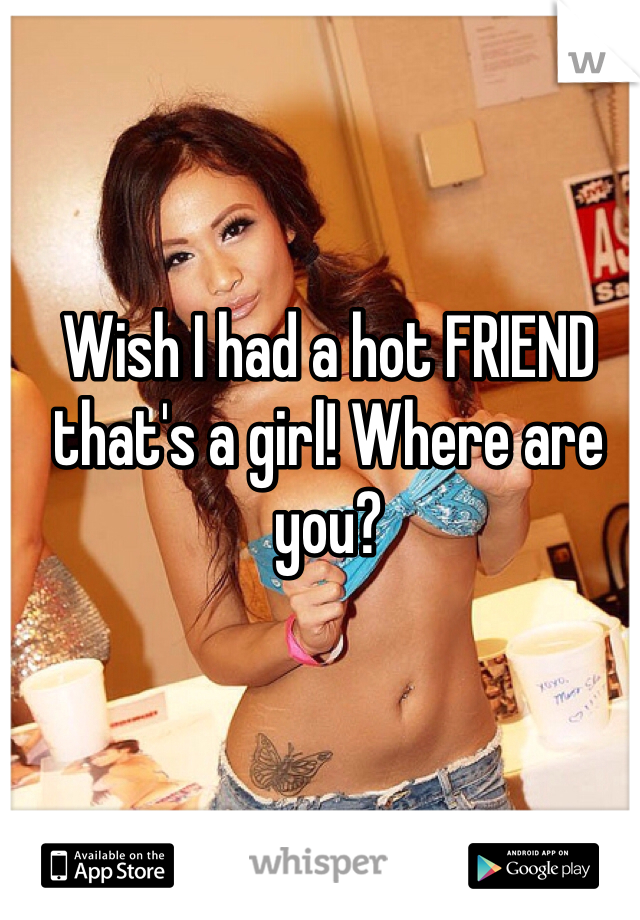 Wish I had a hot FRIEND that's a girl! Where are you? 