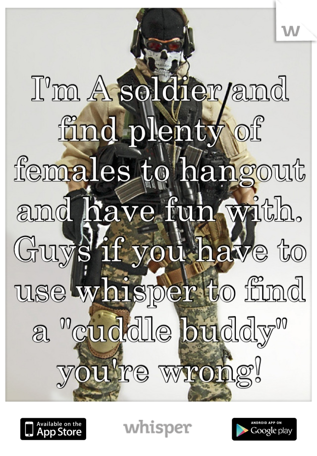 I'm A soldier and find plenty of females to hangout and have fun with. Guys if you have to use whisper to find a "cuddle buddy" you're wrong! 