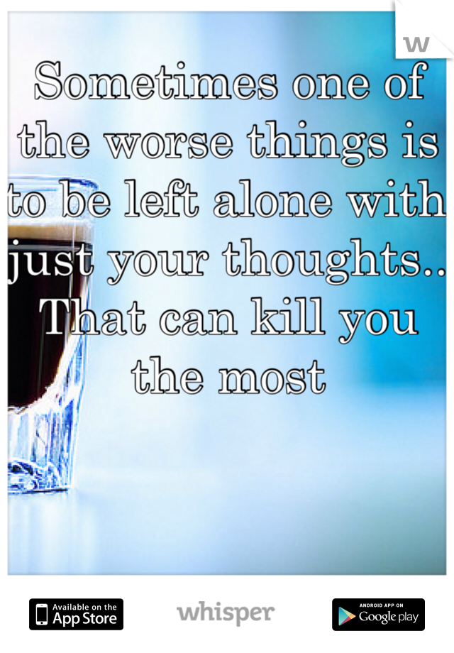Sometimes one of the worse things is to be left alone with just your thoughts..
That can kill you the most