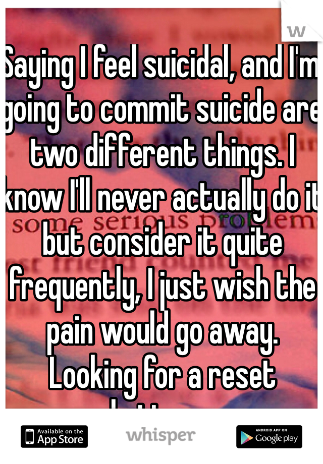 Saying I feel suicidal, and I'm going to commit suicide are two different things. I know I'll never actually do it but consider it quite frequently, I just wish the pain would go away.  Looking for a reset button....