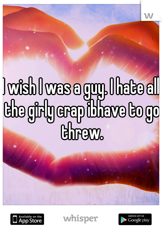 I wish I was a guy. I hate all the girly crap ibhave to go threw.