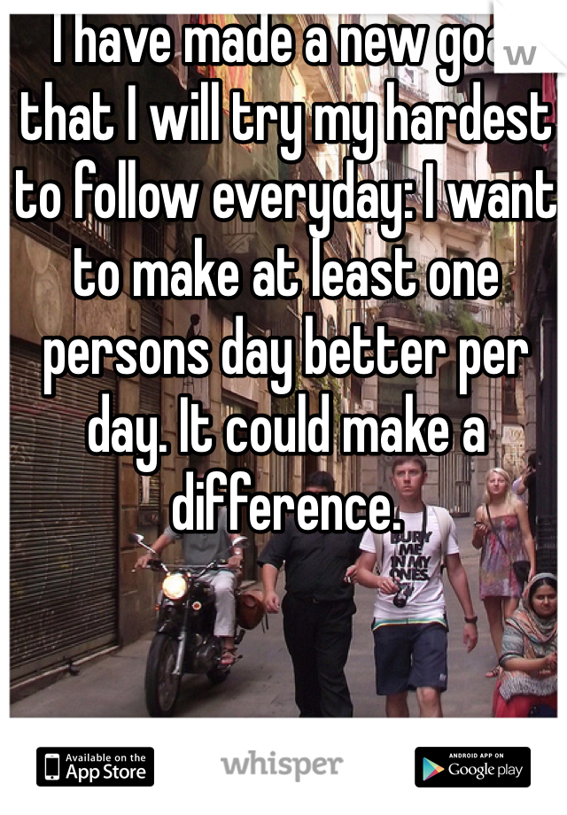 I have made a new goal that I will try my hardest to follow everyday: I want to make at least one persons day better per day. It could make a difference. 