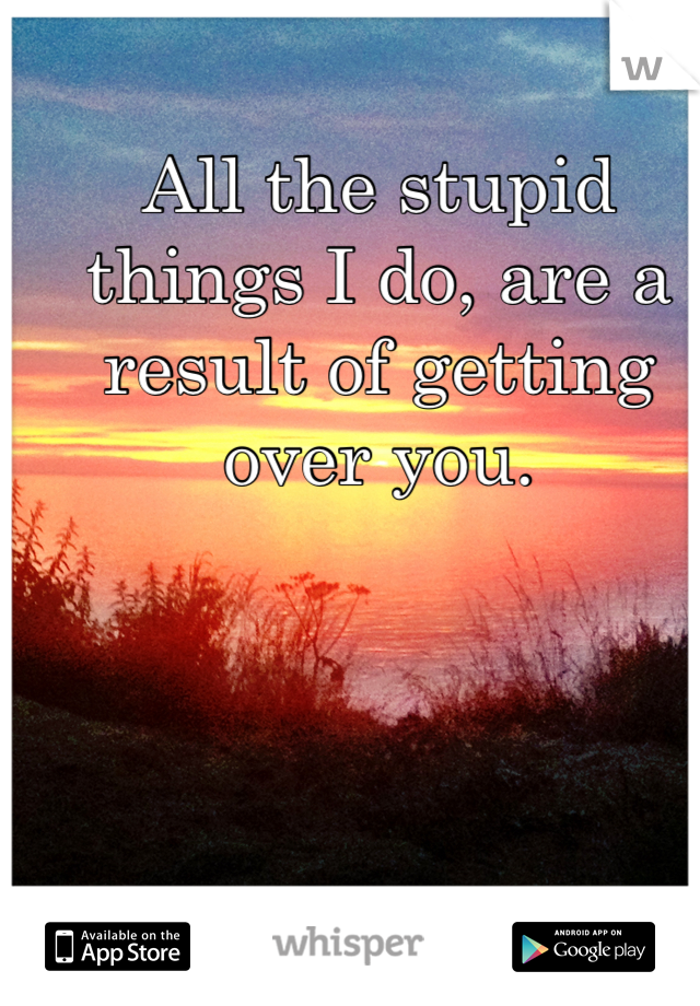 All the stupid things I do, are a result of getting over you.