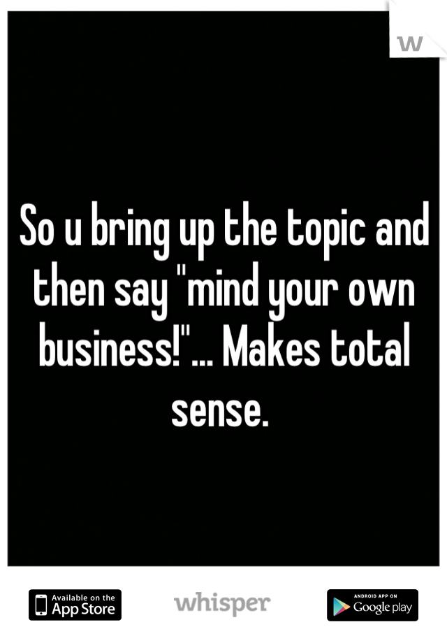 So u bring up the topic and then say "mind your own business!"... Makes total sense. 