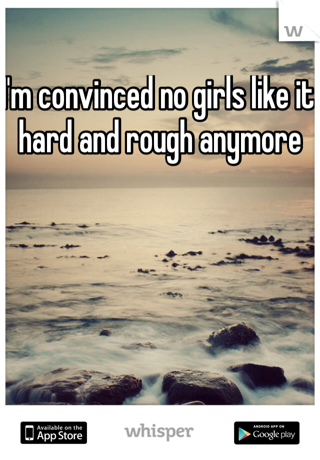 I'm convinced no girls like it hard and rough anymore