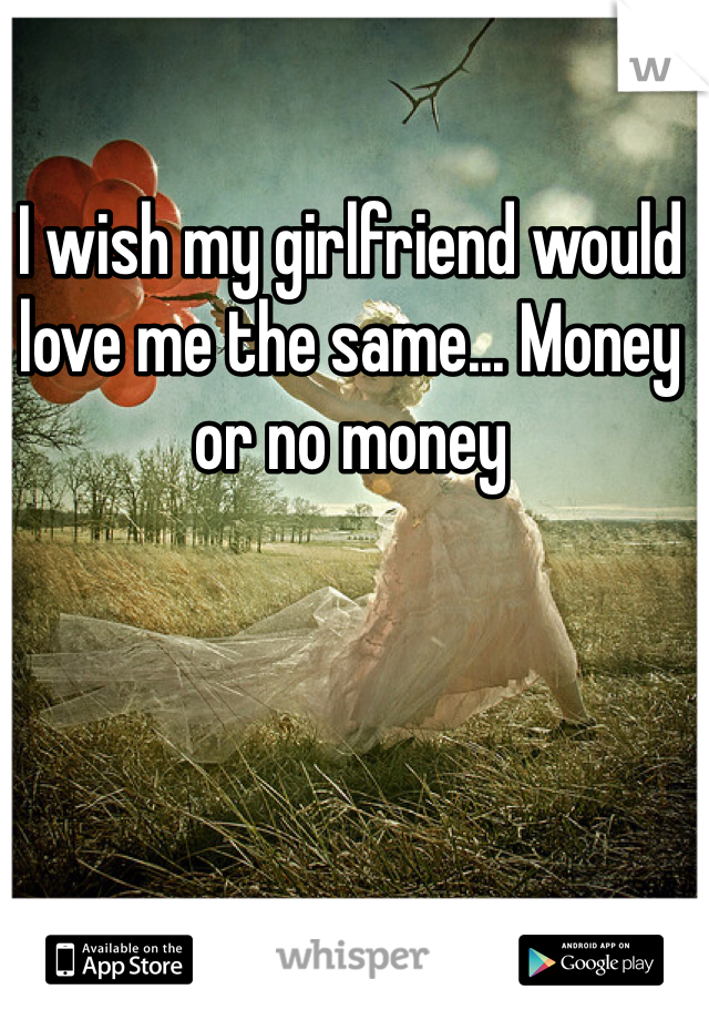 I wish my girlfriend would love me the same... Money or no money