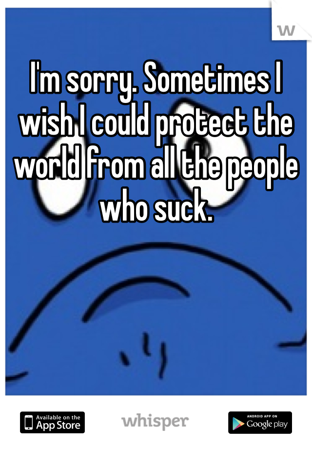 I'm sorry. Sometimes I wish I could protect the world from all the people who suck.