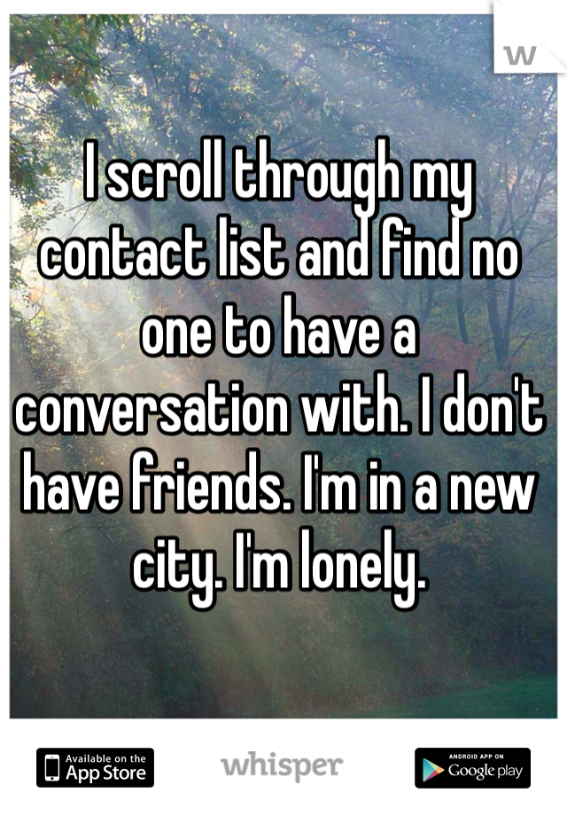 I scroll through my contact list and find no one to have a conversation with. I don't have friends. I'm in a new city. I'm lonely. 