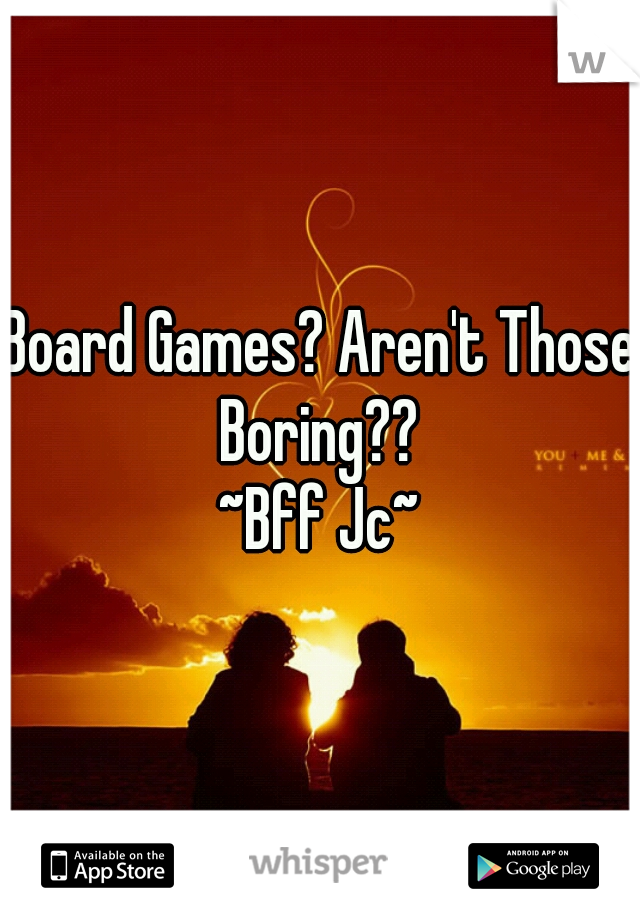 Board Games? Aren't Those Boring?? 
~Bff Jc~