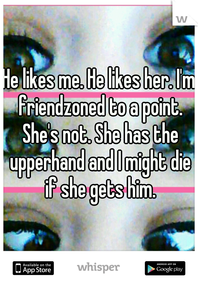 He likes me. He likes her. I'm friendzoned to a point. She's not. She has the upperhand and I might die if she gets him.