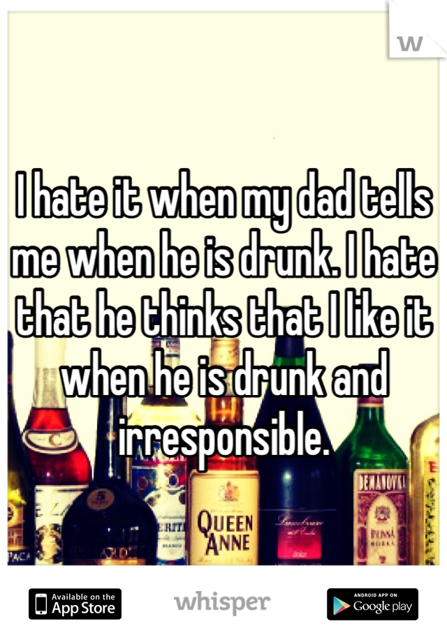 I hate it when my dad tells me when he is drunk. I hate that he thinks that I like it when he is drunk and irresponsible. 