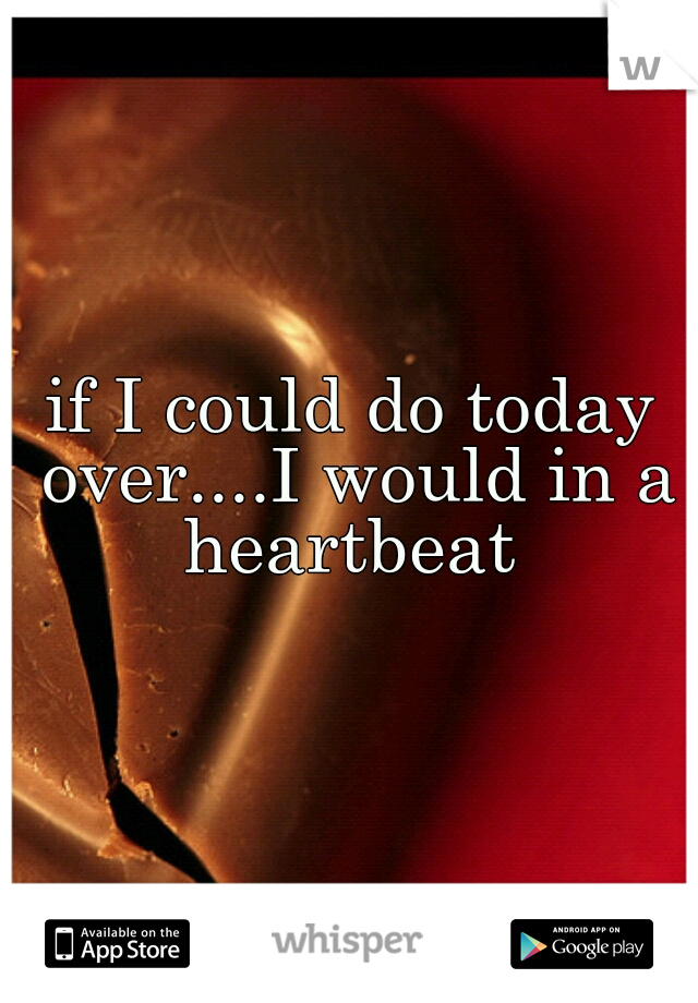 if I could do today over....I would in a heartbeat 