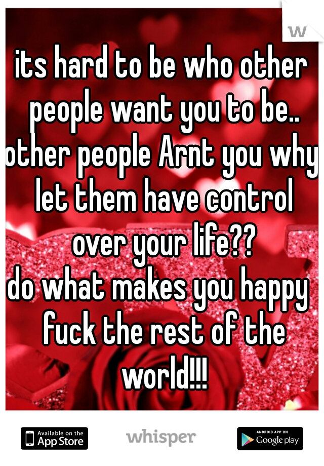 its hard to be who other people want you to be..
other people Arnt you why let them have control over your life??
do what makes you happy  fuck the rest of the world!!!