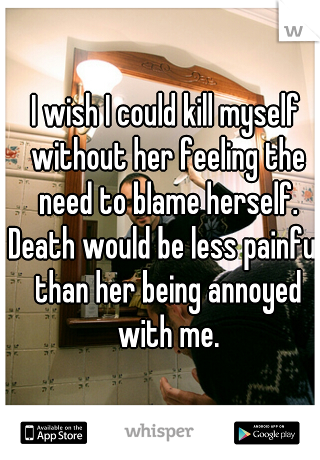 I wish I could kill myself without her feeling the need to blame herself.
Death would be less painful than her being annoyed with me.