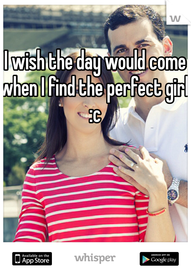 I wish the day would come when I find the perfect girl :c 