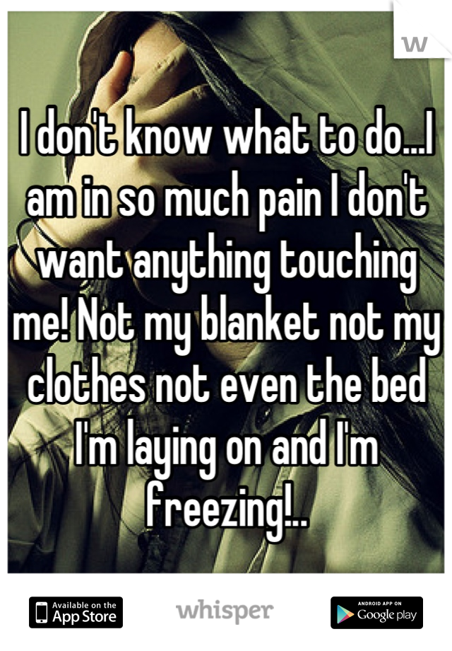 I don't know what to do...I am in so much pain I don't want anything touching me! Not my blanket not my clothes not even the bed I'm laying on and I'm freezing!..