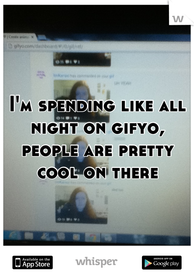 I'm spending like all night on gifyo, people are pretty cool on there
