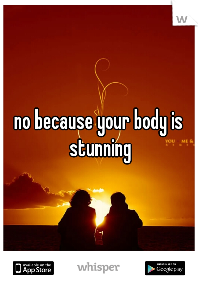 no because your body is stunning