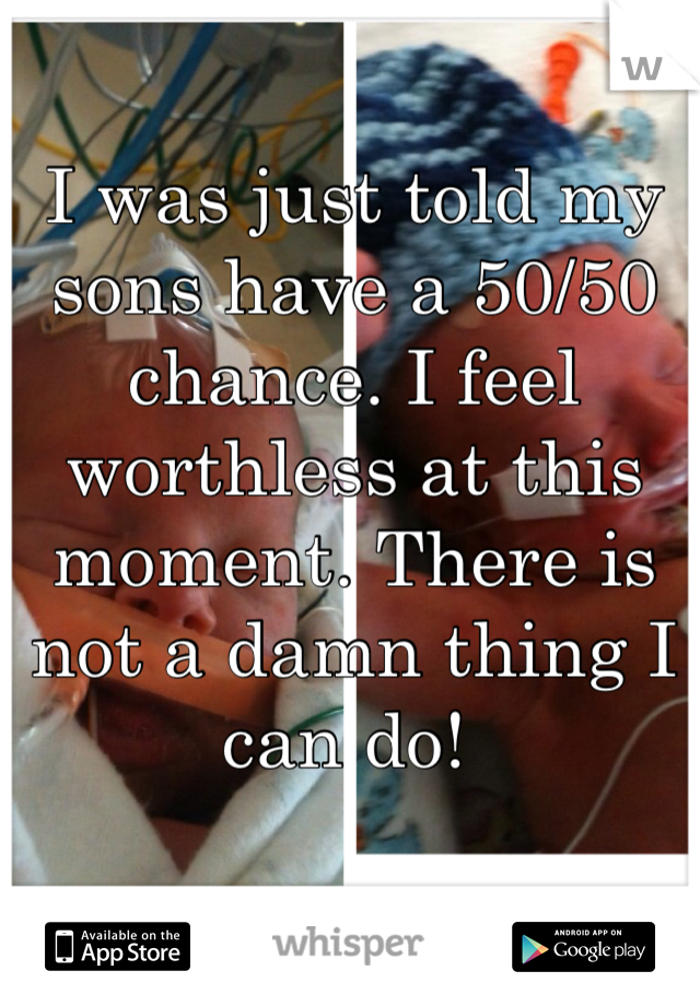 I was just told my sons have a 50/50 chance. I feel worthless at this moment. There is not a damn thing I can do! 