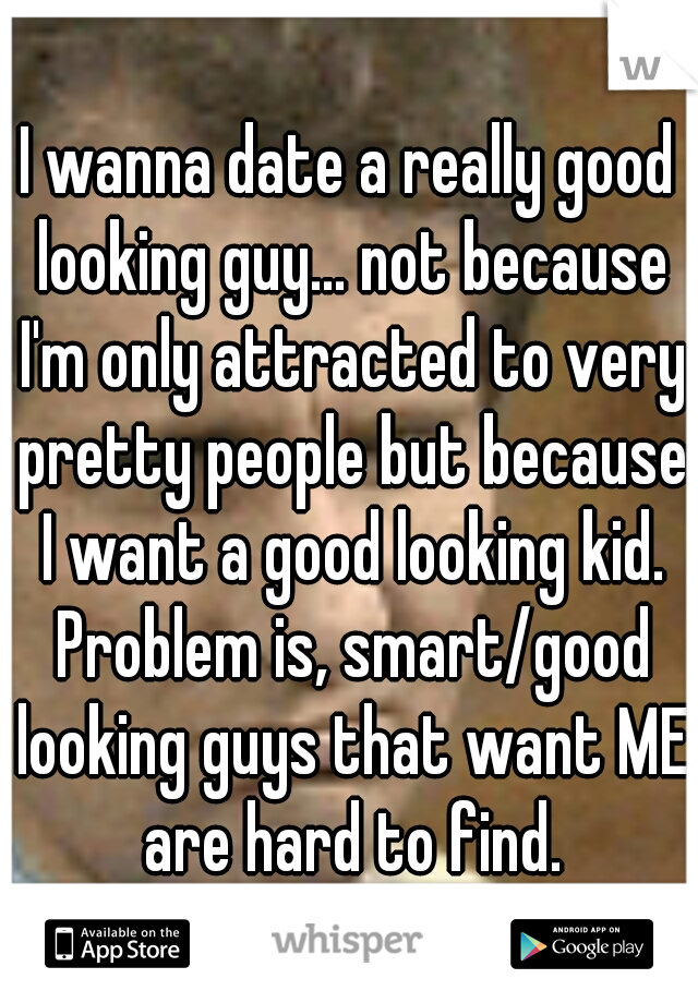 I wanna date a really good looking guy... not because I'm only attracted to very pretty people but because I want a good looking kid. Problem is, smart/good looking guys that want ME are hard to find.