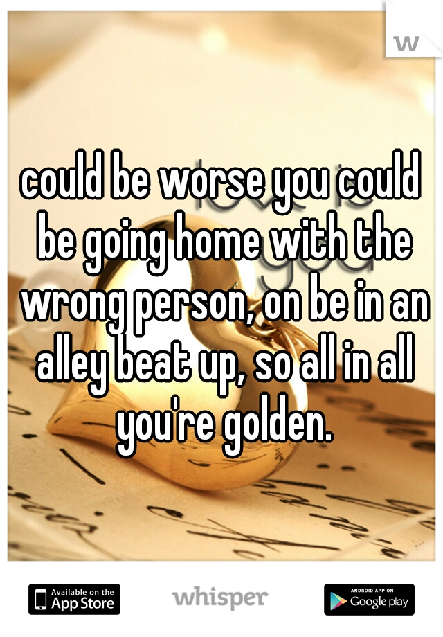 could be worse you could be going home with the wrong person, on be in an alley beat up, so all in all you're golden.