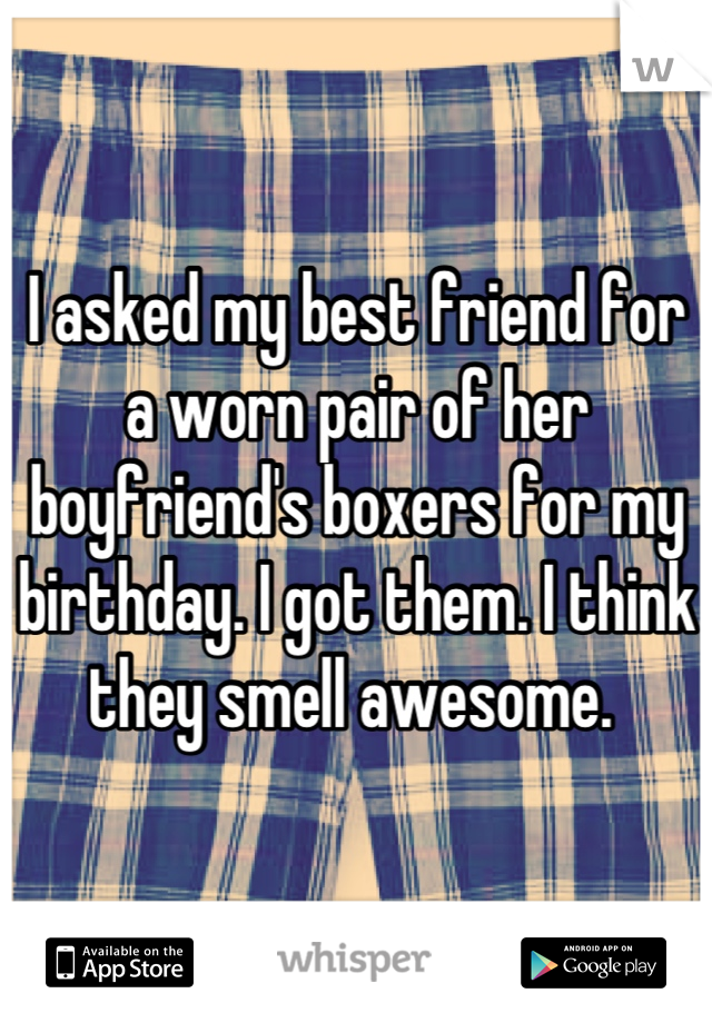 I asked my best friend for a worn pair of her boyfriend's boxers for my birthday. I got them. I think they smell awesome. 