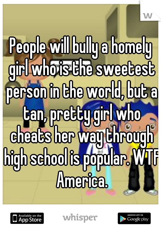 People will bully a homely girl who is the sweetest person in the world, but a tan, pretty girl who cheats her way through high school is popular. WTF America.
