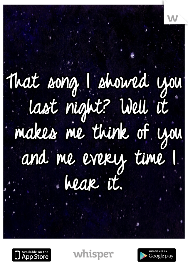 That song I showed you last night? Well it makes me think of you and me every time I hear it. 