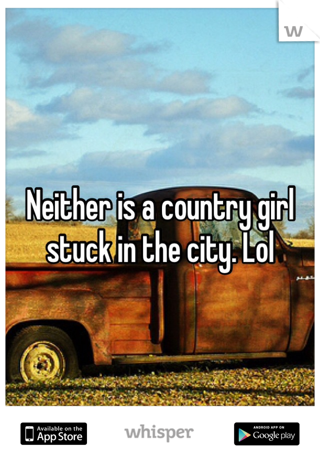 Neither is a country girl stuck in the city. Lol