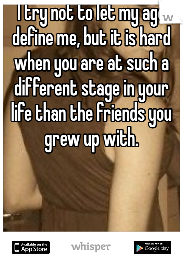 I try not to let my age define me, but it is hard when you are at such a different stage in your life than the friends you grew up with.