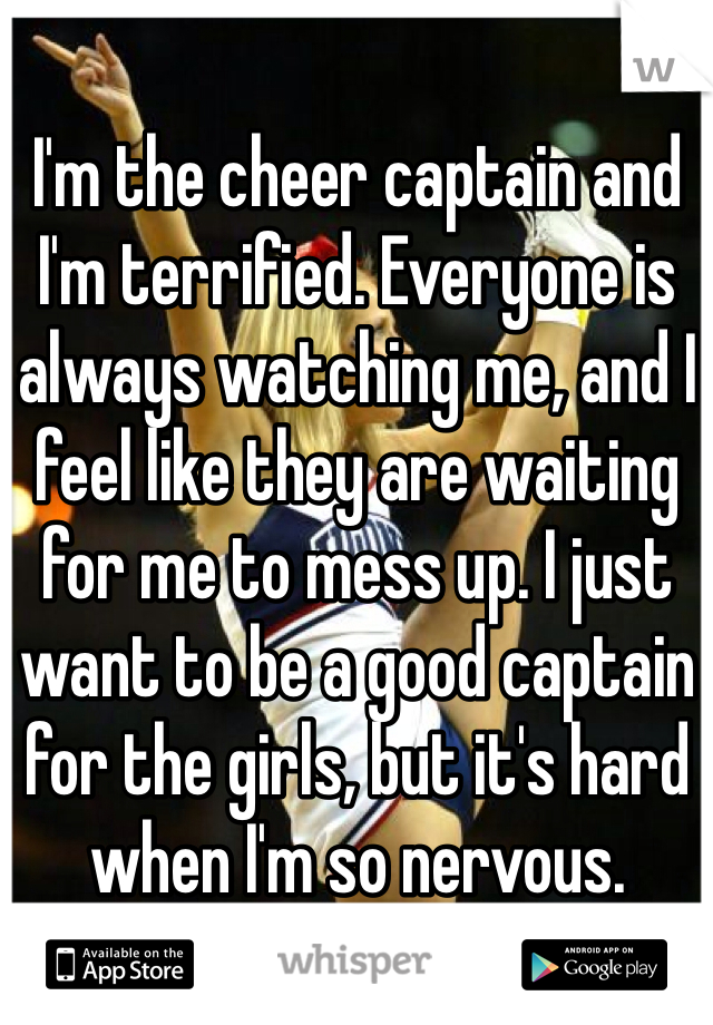 I'm the cheer captain and I'm terrified. Everyone is always watching me, and I feel like they are waiting for me to mess up. I just want to be a good captain for the girls, but it's hard when I'm so nervous.