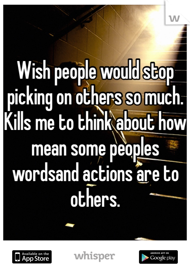 Wish people would stop picking on others so much. Kills me to think about how mean some peoples wordsand actions are to others.