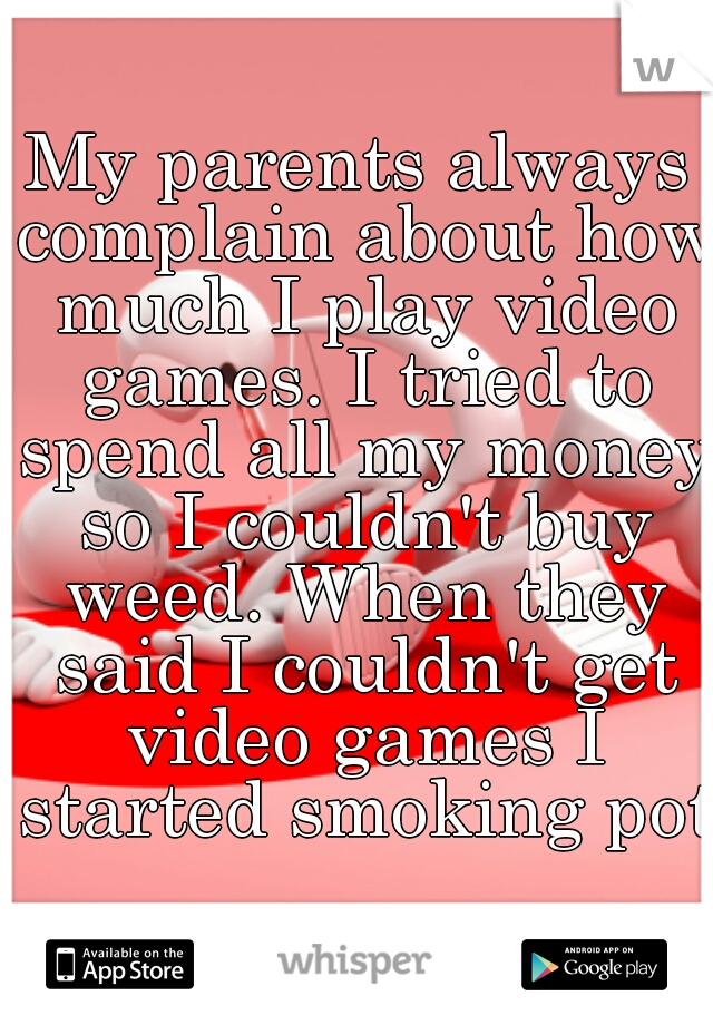 My parents always complain about how much I play video games. I tried to spend all my money so I couldn't buy weed. When they said I couldn't get video games I started smoking pot