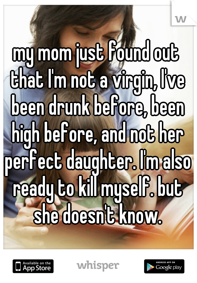 my mom just found out that I'm not a virgin, I've been drunk before, been high before, and not her perfect daughter. I'm also ready to kill myself. but she doesn't know.