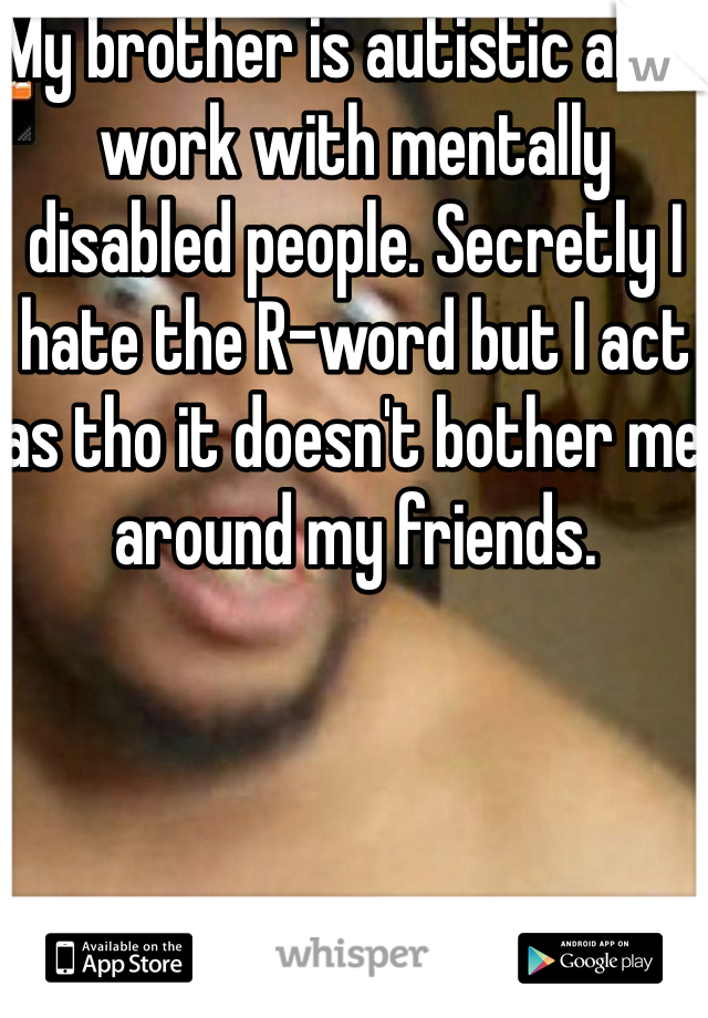 My brother is autistic and I work with mentally disabled people. Secretly I hate the R-word but I act as tho it doesn't bother me around my friends. 