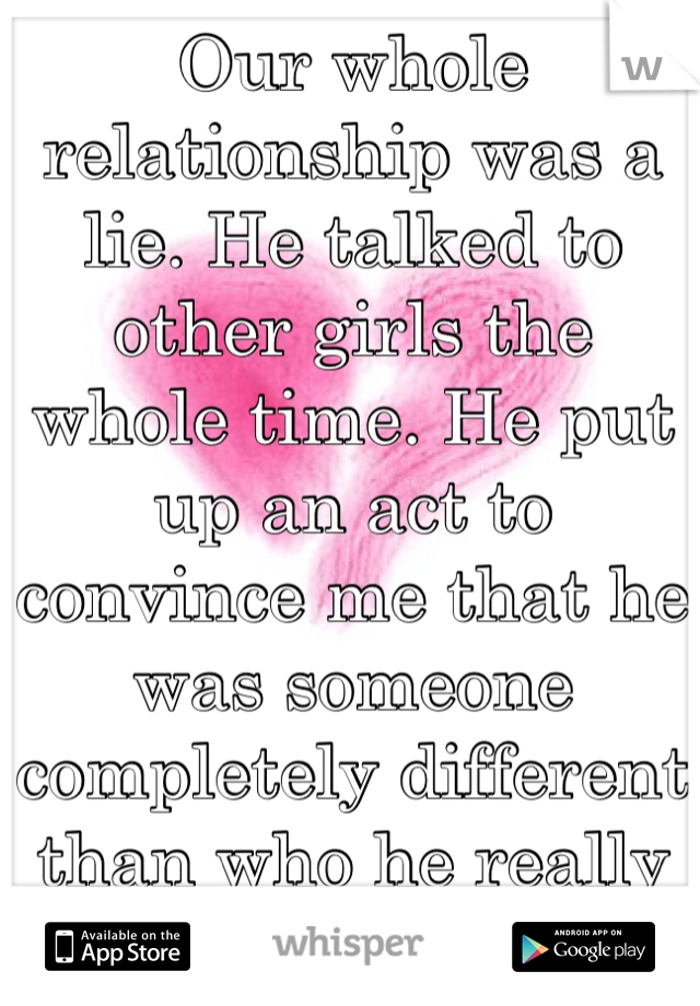 Our whole relationship was a lie. He talked to other girls the whole time. He put up an act to convince me that he was someone completely different than who he really is. And I'm broken.