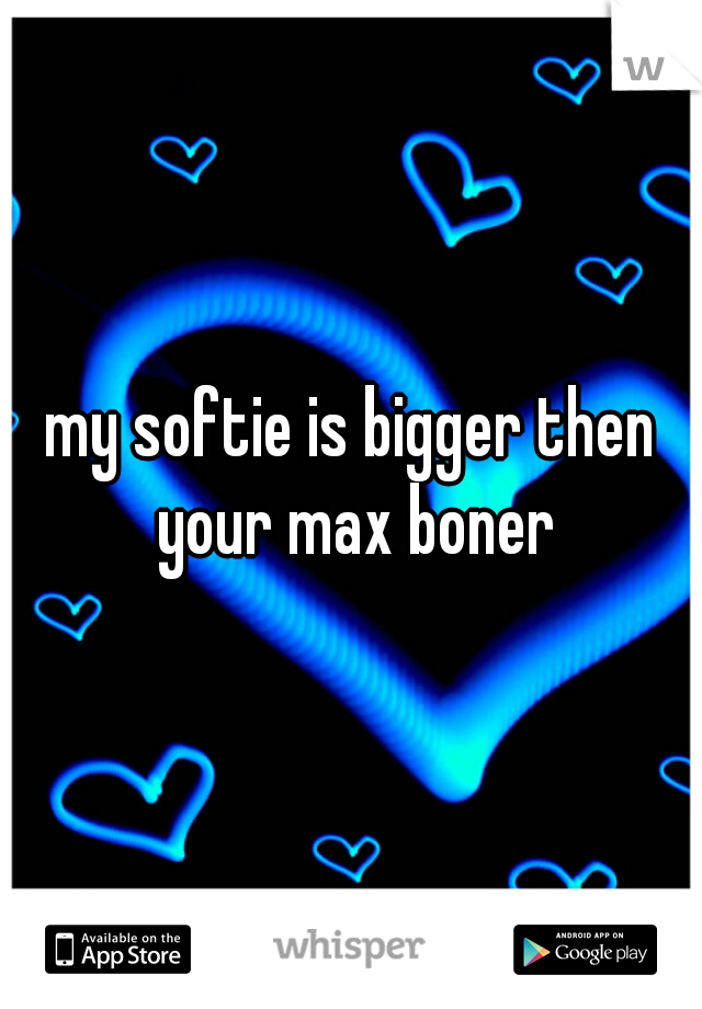 my softie is bigger then your max boner