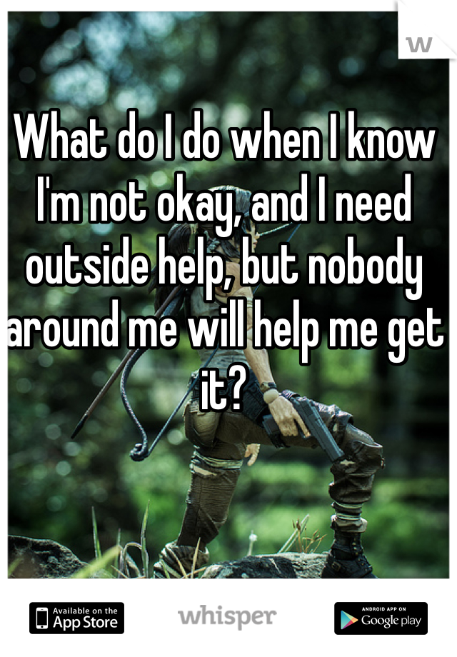 What do I do when I know I'm not okay, and I need outside help, but nobody around me will help me get it? 