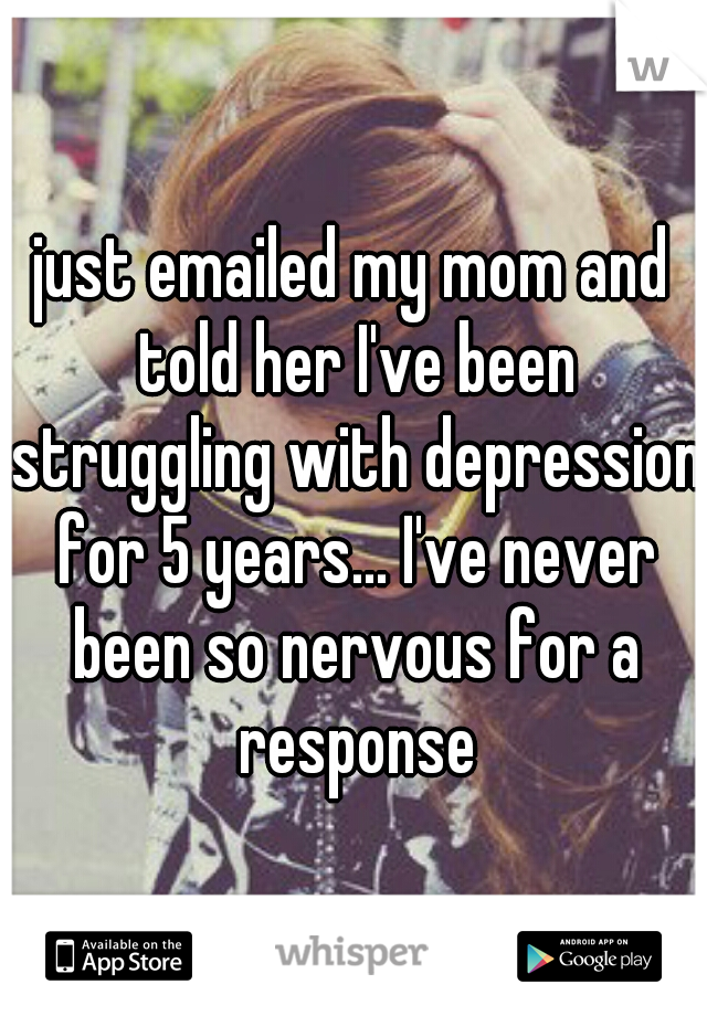 just emailed my mom and told her I've been struggling with depression for 5 years... I've never been so nervous for a response