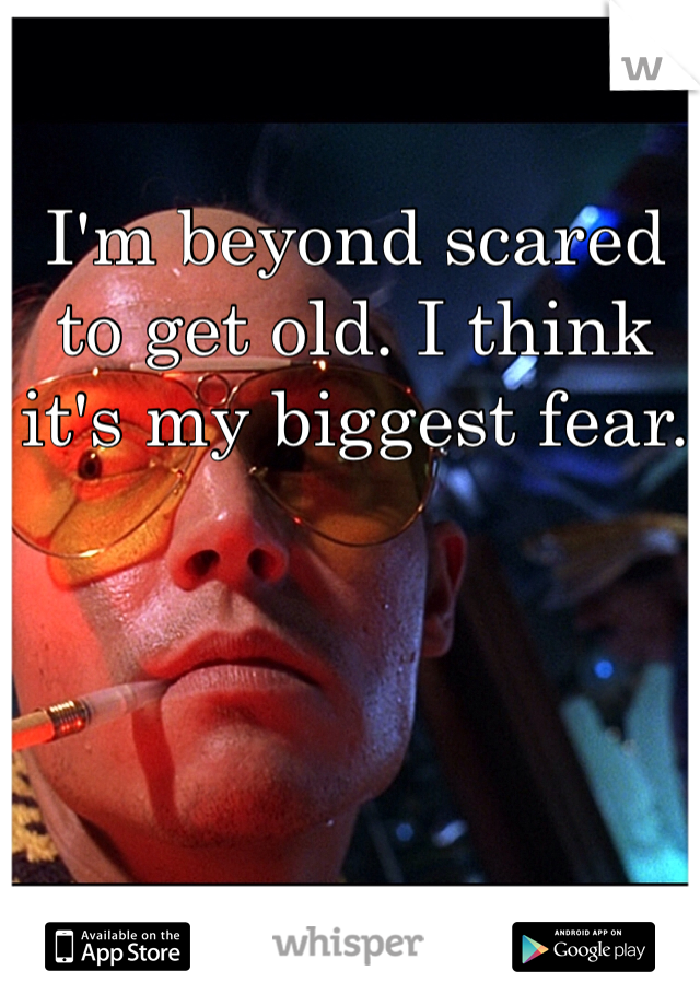 I'm beyond scared to get old. I think it's my biggest fear.