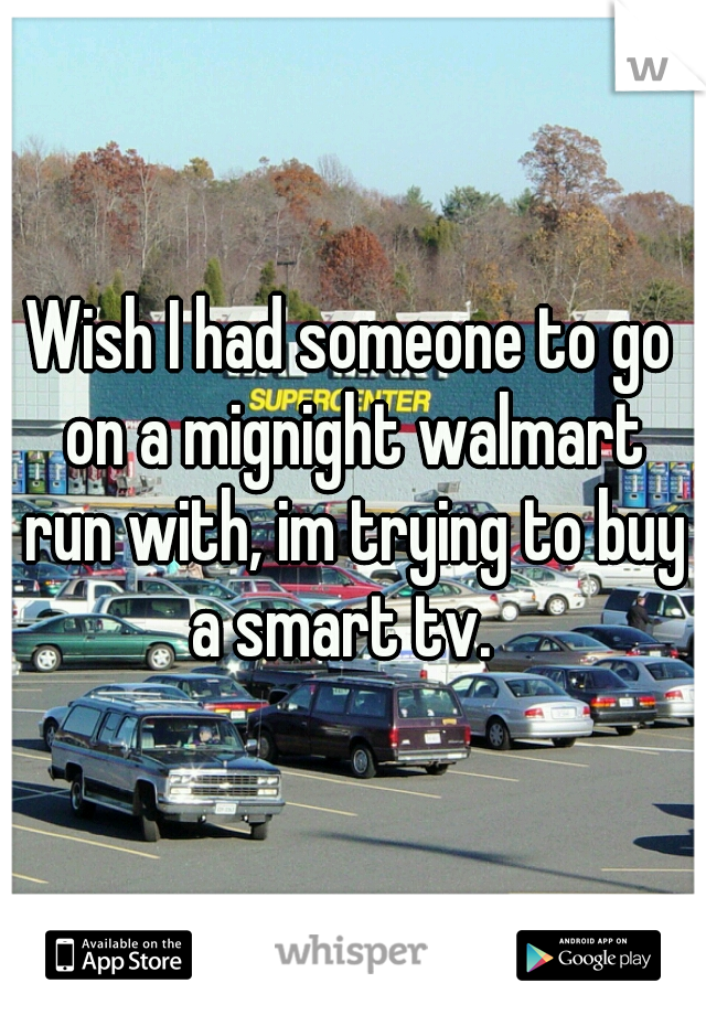 Wish I had someone to go on a mignight walmart run with, im trying to buy a smart tv.  