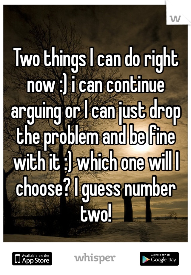 Two things I can do right now :) i can continue arguing or I can just drop the problem and be fine with it :) which one will I choose? I guess number two!